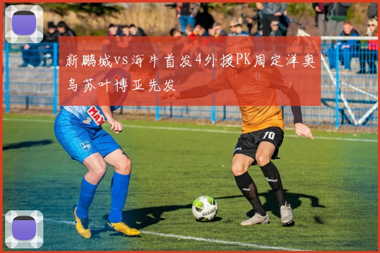新鹏城vs海牛首发4外援PK周定洋奥乌苏叶博亚先发