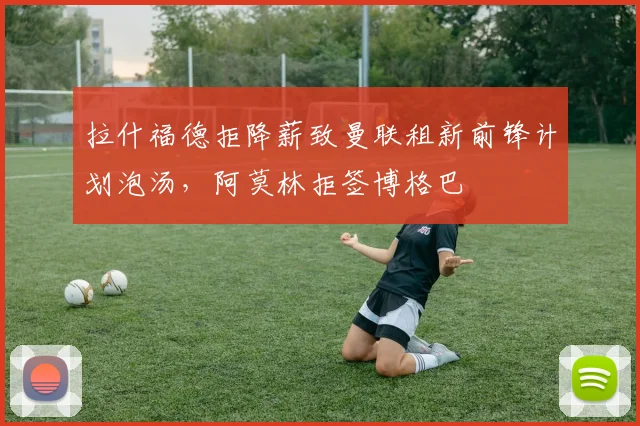 拉什福德拒降薪致曼联租新前锋计划泡汤，阿莫林拒签博格巴