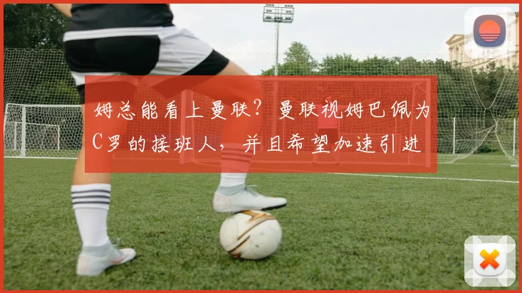 姆总能看上曼联？曼联视姆巴佩为C罗的接班人，并且希望加速引进