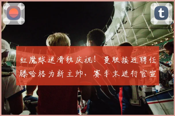 红魔球迷滑轨庆祝！曼联接近聘任滕哈格为新主帅，赛季末进行官宣