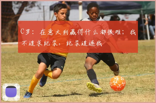 C罗：在意大利赢得什么都很难；我不追求纪录，纪录追逐我