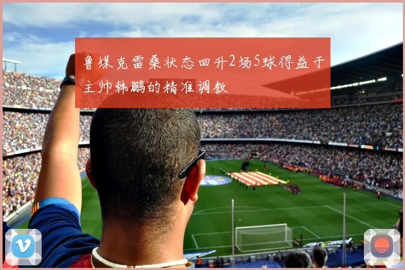 鲁媒克雷桑状态回升2场5球得益于主帅韩鹏的精准调教