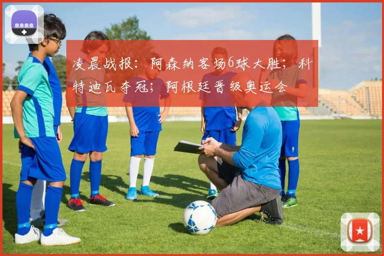 凌晨战报：阿森纳客场6球大胜；科特迪瓦夺冠；阿根廷晋级奥运会